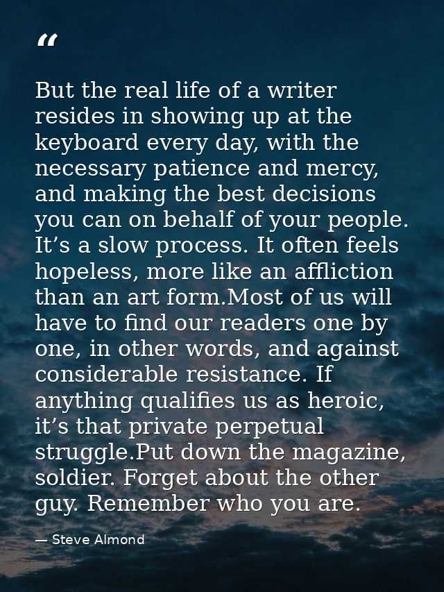 But the real life of a writer resides in showing up at the keyboard every day, with the necessary patience and mercy, an — Steve Almond
