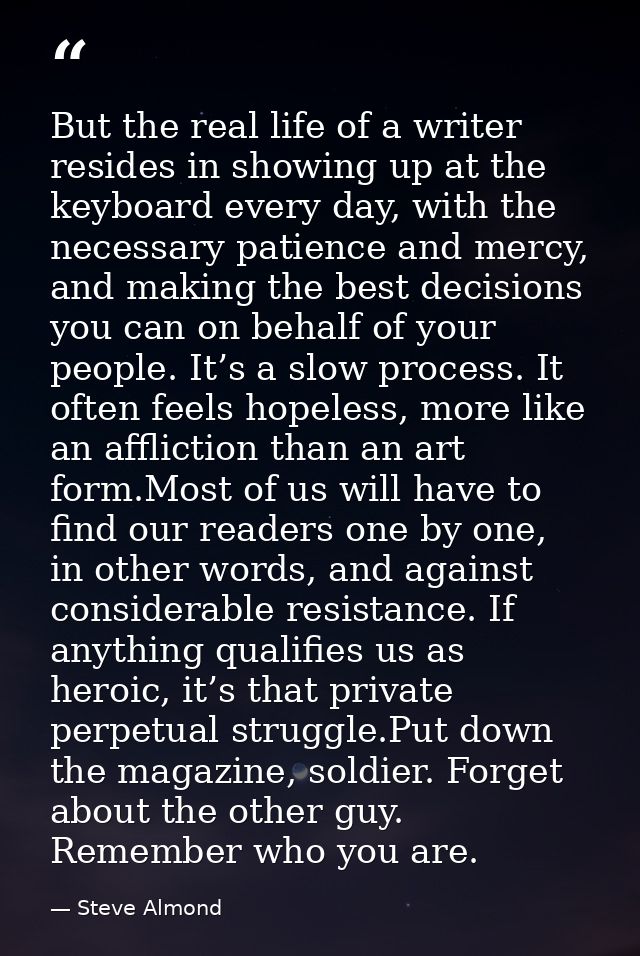 But the real life of a writer resides in showing up at the keyboard every day, with the necessary patience and mercy, an — Steve Almond