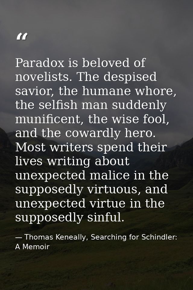 Paradox is beloved of novelists. The despised savior, the humane whore, the selfish man suddenly munificent, the wise fo — Thomas Keneally, Searching for Schindler: A Memoir