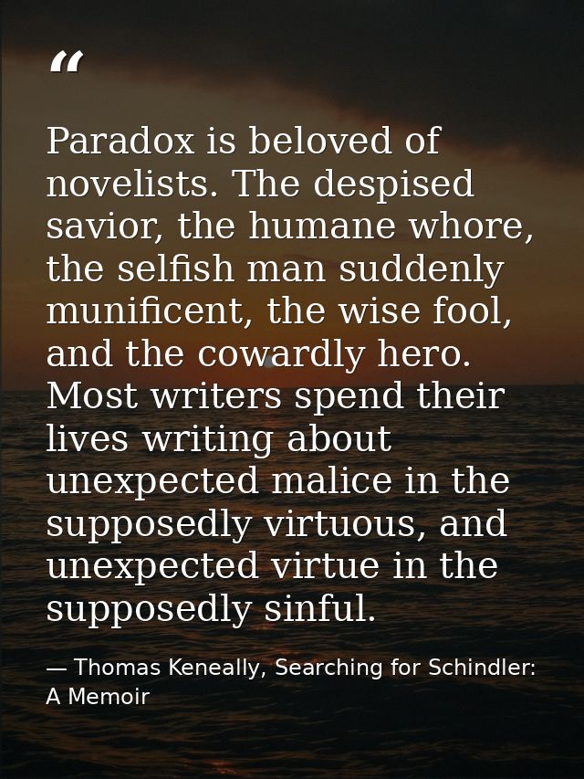 Paradox is beloved of novelists. The despised savior, the humane whore, the selfish man suddenly munificent, the wise fo — Thomas Keneally, Searching for Schindler: A Memoir