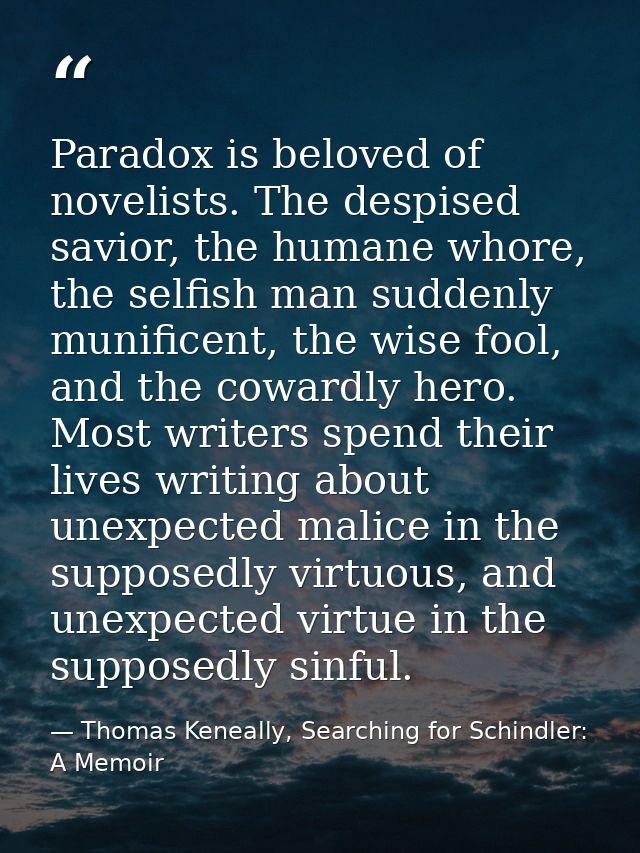 Paradox is beloved of novelists. The despised savior, the humane whore, the selfish man suddenly munificent, the wise fo — Thomas Keneally, Searching for Schindler: A Memoir