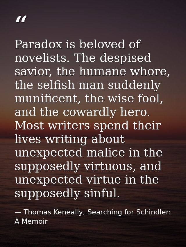 Paradox is beloved of novelists. The despised savior, the humane whore, the selfish man suddenly munificent, the wise fo — Thomas Keneally, Searching for Schindler: A Memoir