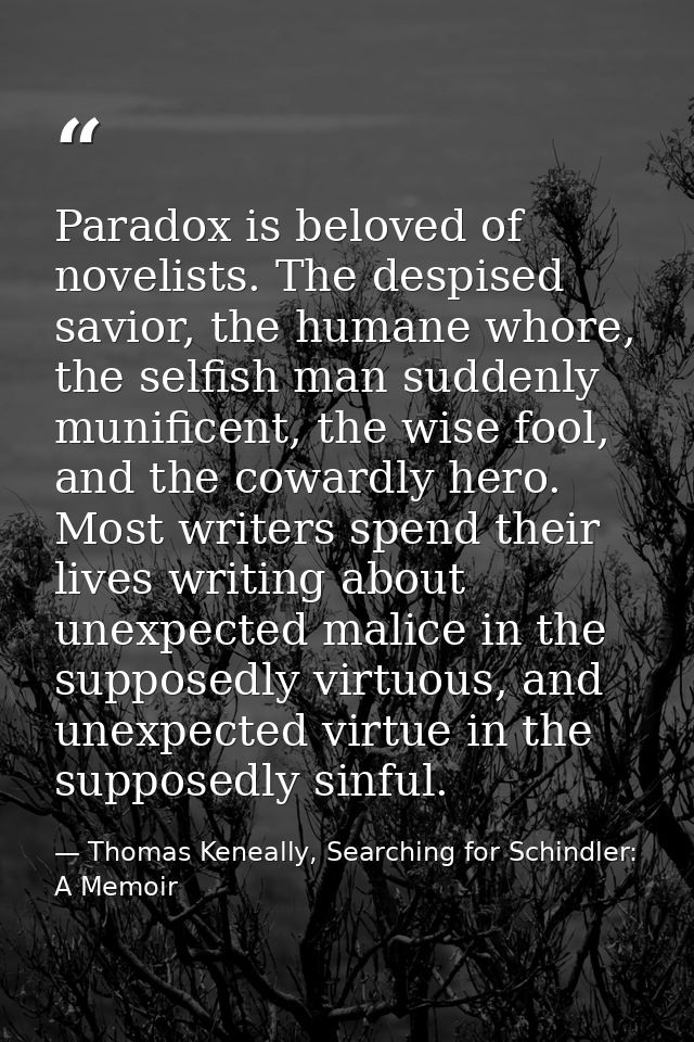 Paradox is beloved of novelists. The despised savior, the humane whore, the selfish man suddenly munificent, the wise fo — Thomas Keneally, Searching for Schindler: A Memoir