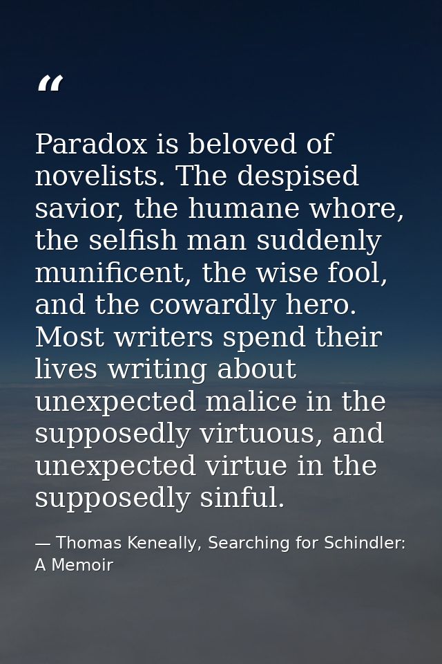 Paradox is beloved of novelists. The despised savior, the humane whore, the selfish man suddenly munificent, the wise fo — Thomas Keneally, Searching for Schindler: A Memoir