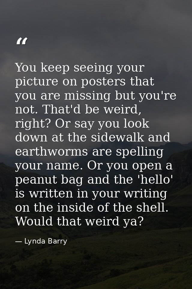 You keep seeing your picture on posters that you are missing but you're not. That'd be weird, right? Or say you look dow — Lynda Barry