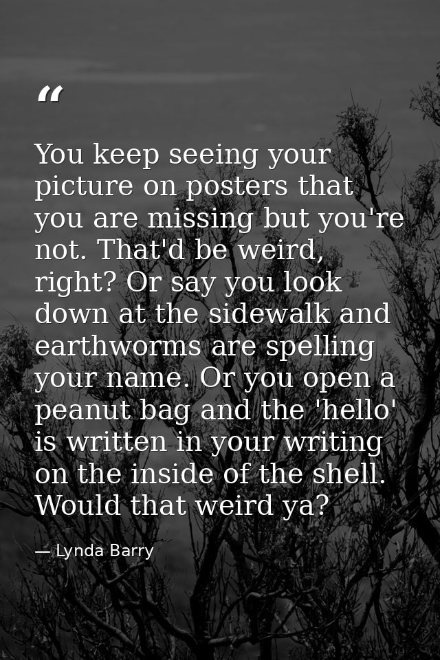 You keep seeing your picture on posters that you are missing but you're not. That'd be weird, right? Or say you look dow — Lynda Barry