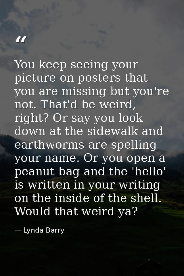 You keep seeing your picture on posters that you are missing but you're not. That'd be weird, right? Or say you look dow — Lynda Barry