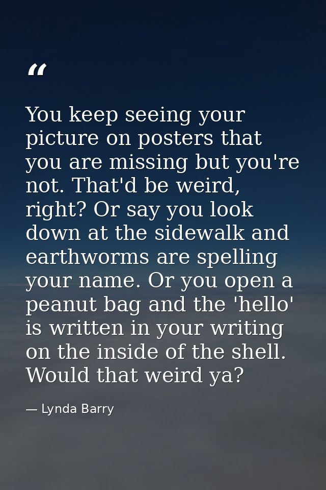 You keep seeing your picture on posters that you are missing but you're not. That'd be weird, right? Or say you look dow — Lynda Barry