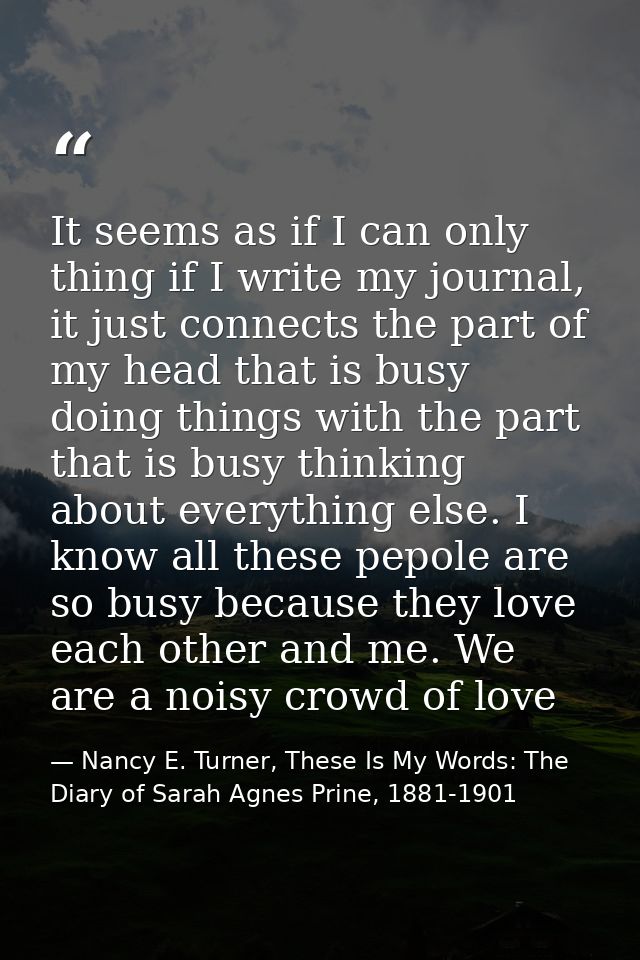 It seems as if I can only thing if I write my journal, it just connects the part of my head that is busy doing things wi — Nancy E. Turner, These Is My Words: The Diary of Sarah Agnes Prine, 1881-1901