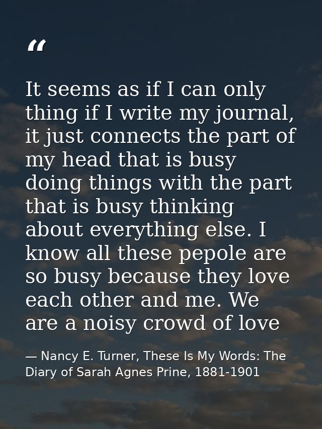 It seems as if I can only thing if I write my journal, it just connects the part of my head that is busy doing things wi — Nancy E. Turner, These Is My Words: The Diary of Sarah Agnes Prine, 1881-1901