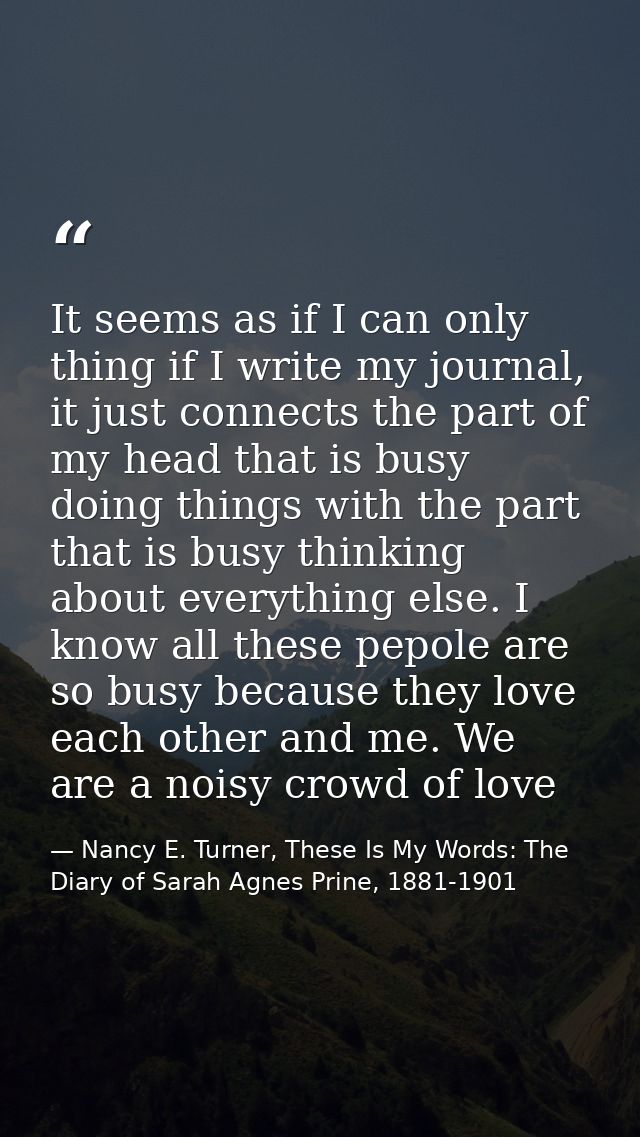 It seems as if I can only thing if I write my journal, it just connects the part of my head that is busy doing things wi — Nancy E. Turner, These Is My Words: The Diary of Sarah Agnes Prine, 1881-1901