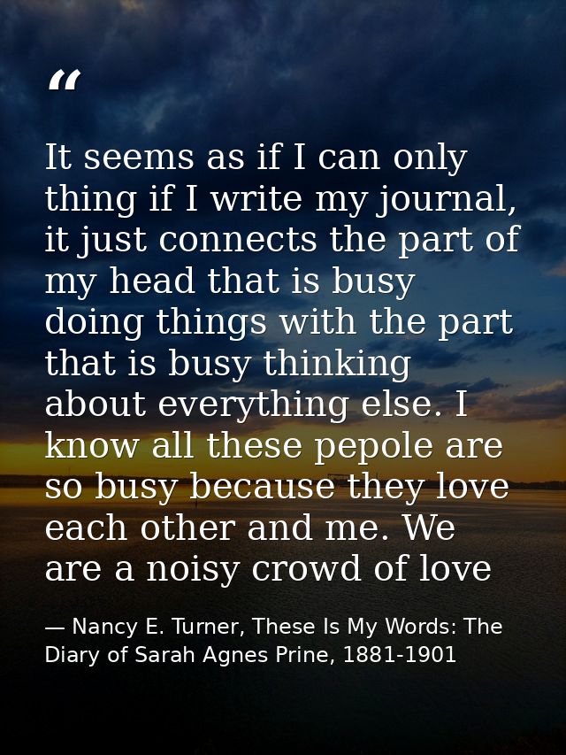 It seems as if I can only thing if I write my journal, it just connects the part of my head that is busy doing things wi — Nancy E. Turner, These Is My Words: The Diary of Sarah Agnes Prine, 1881-1901