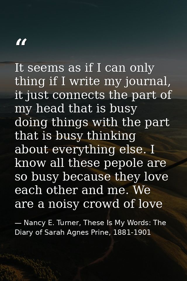 It seems as if I can only thing if I write my journal, it just connects the part of my head that is busy doing things wi — Nancy E. Turner, These Is My Words: The Diary of Sarah Agnes Prine, 1881-1901