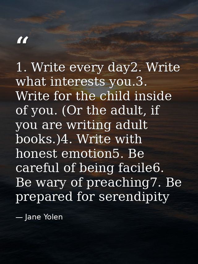 1. Write every day2. Write what interests you.3. Write for the child inside of you. (Or the adult, if you are writing ad — Jane Yolen