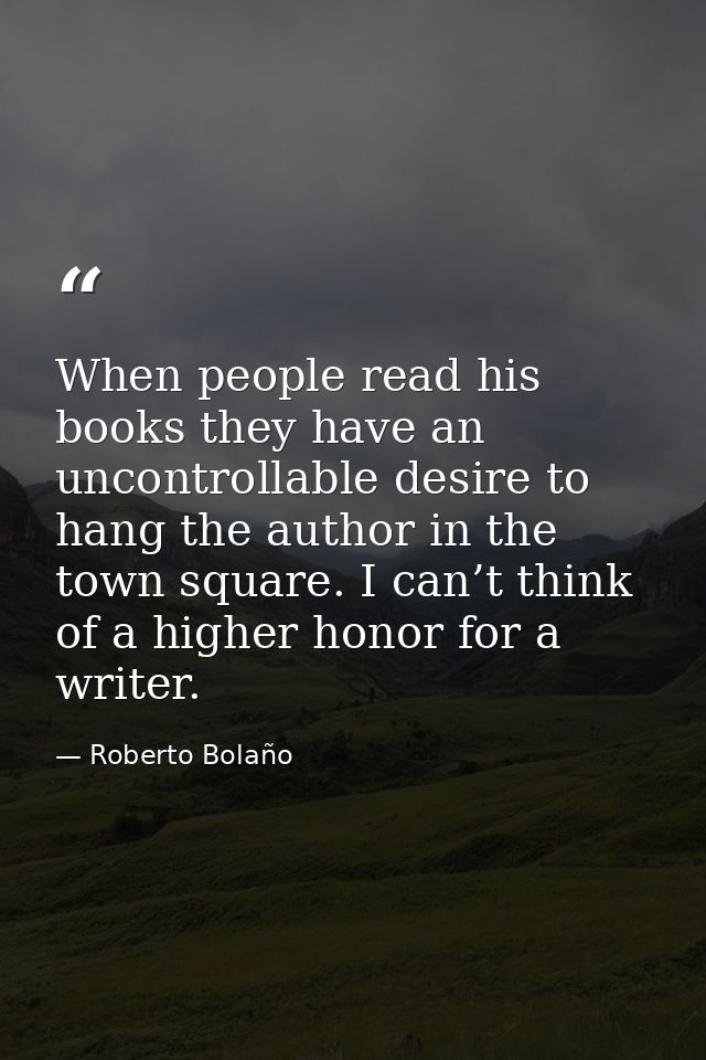 When people read his books they have an uncontrollable desire to hang the author in the town square. I can’t think of a  — Roberto Bolaño