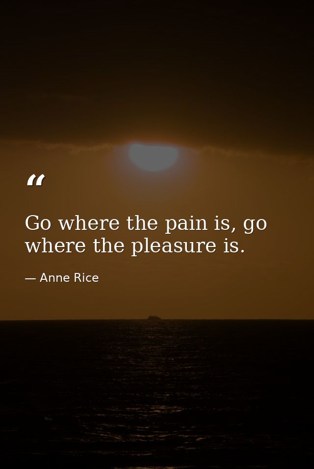 Go where the pain is, go where the pleasure is. — Anne Rice