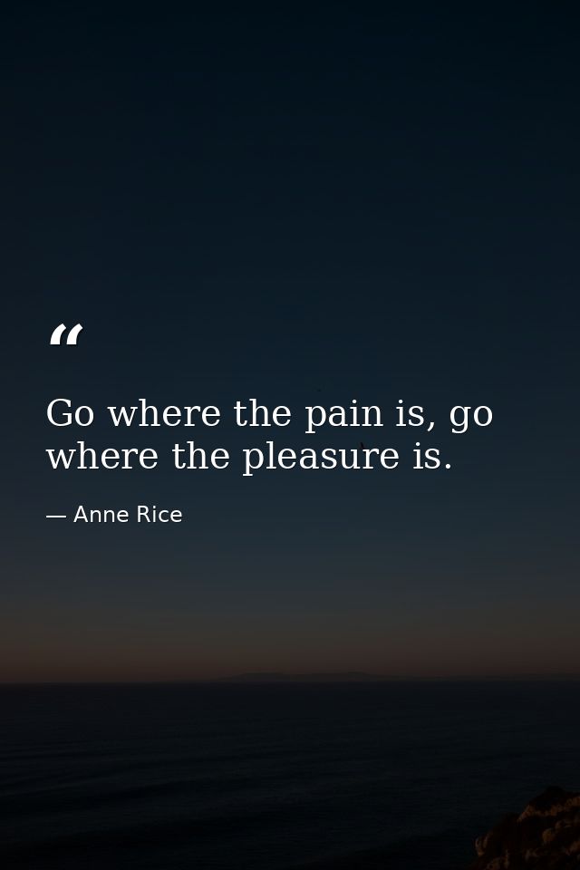 Go where the pain is, go where the pleasure is. — Anne Rice