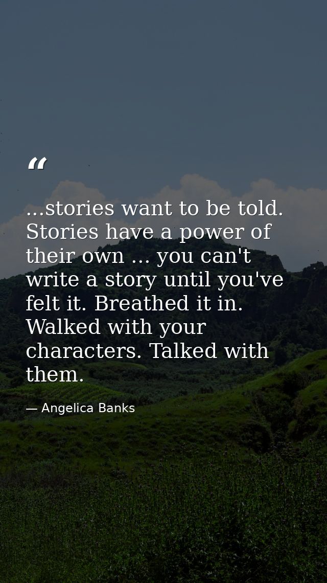 ...stories want to be told. Stories have a power of their own ... you can't write a story until you've felt it. Breathed — Angelica Banks
