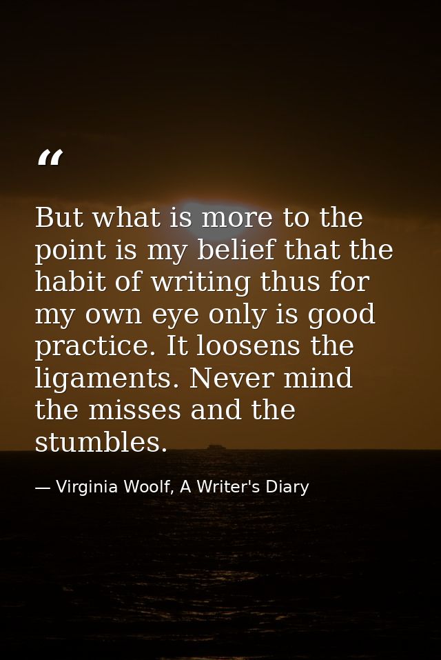 But what is more to the point is my belief that the habit of writing thus for my own eye only is good practice. It loose — Virginia Woolf, A Writer's Diary
