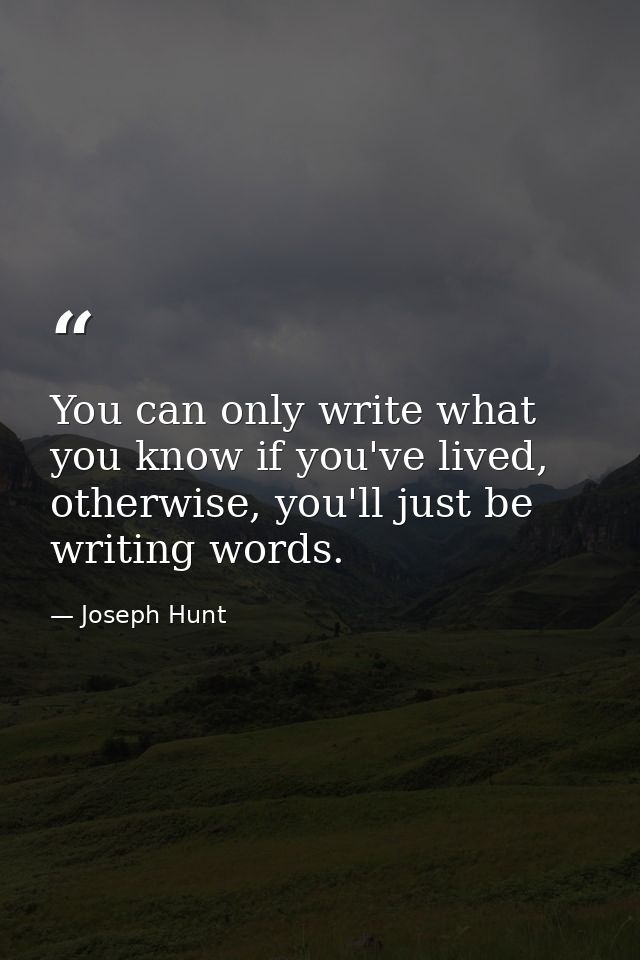 You can only write what you know if you've lived, otherwise, you'll just be writing words. — Joseph Hunt