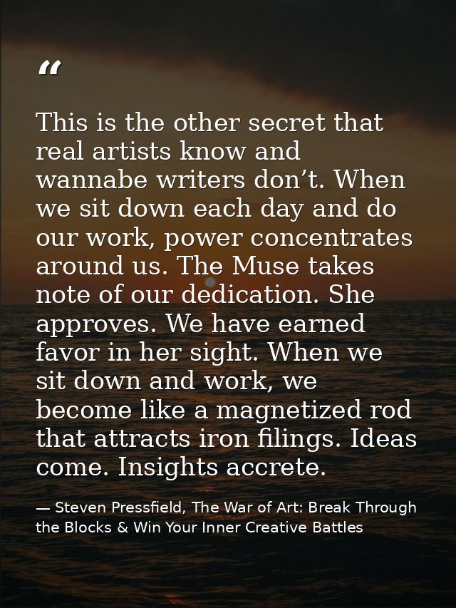 This is the other secret that real artists know and wannabe writers don’t. When we sit down each day and do our work, po — Steven Pressfield, The War of Art: Break Through the Blocks & Win Your Inner Creative Battles
