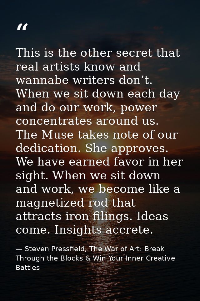 This is the other secret that real artists know and wannabe writers don’t. When we sit down each day and do our work, po — Steven Pressfield, The War of Art: Break Through the Blocks & Win Your Inner Creative Battles