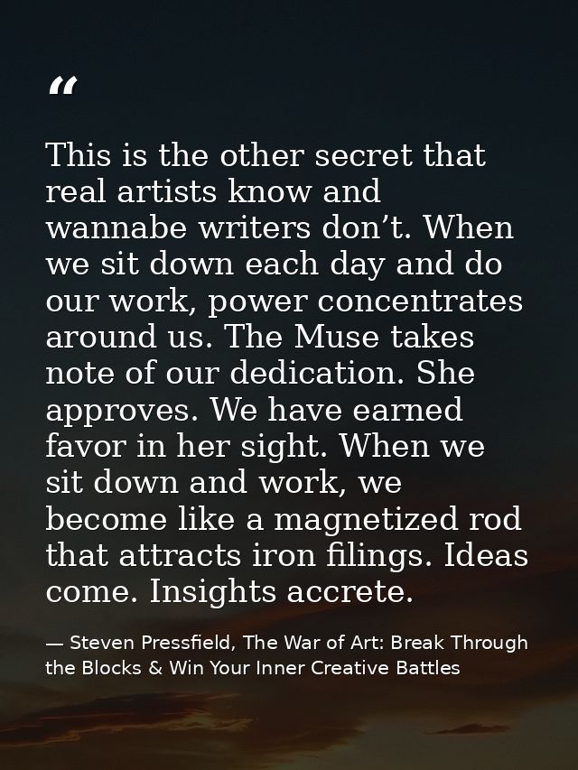 This is the other secret that real artists know and wannabe writers don’t. When we sit down each day and do our work, po — Steven Pressfield, The War of Art: Break Through the Blocks & Win Your Inner Creative Battles