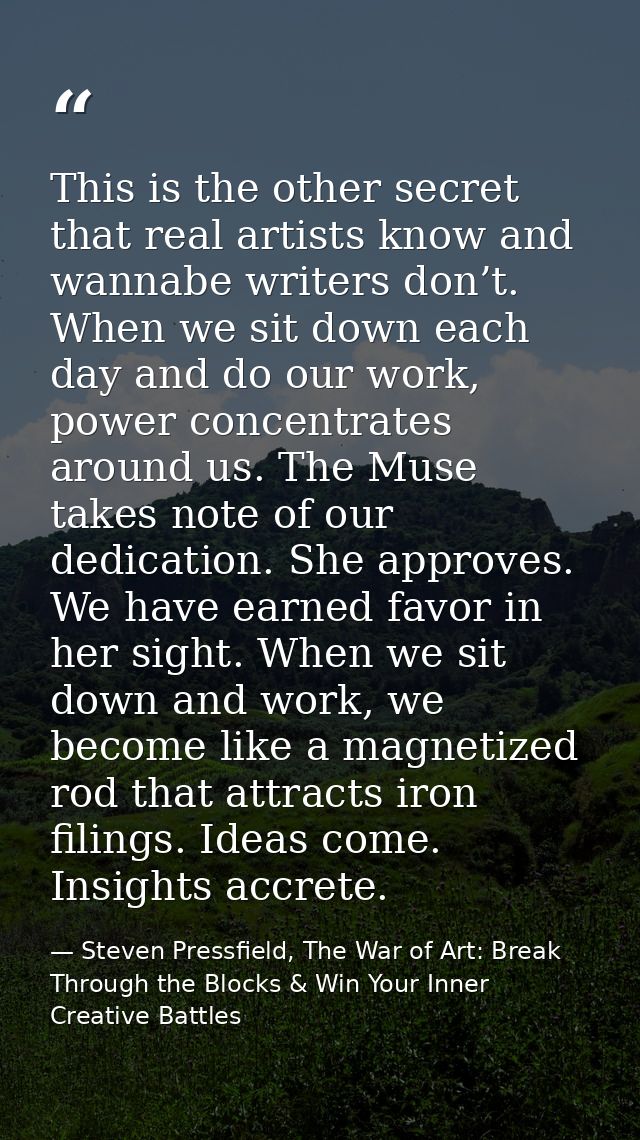 This is the other secret that real artists know and wannabe writers don’t. When we sit down each day and do our work, po — Steven Pressfield, The War of Art: Break Through the Blocks & Win Your Inner Creative Battles