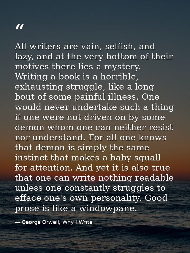 All writers are vain, selfish, and lazy, and at the very bottom of their motives there lies a mystery. Writing a book is — George Orwell, Why I Write