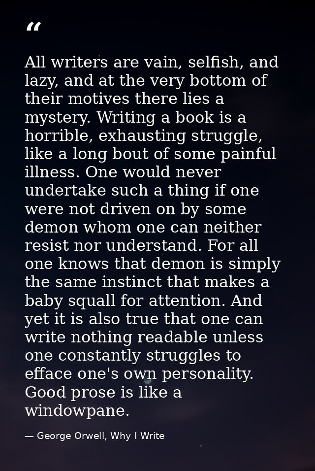 All writers are vain, selfish, and lazy, and at the very bottom of their motives there lies a mystery. Writing a book is — George Orwell, Why I Write