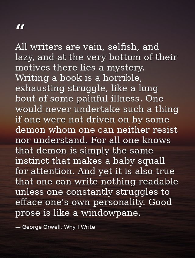 All writers are vain, selfish, and lazy, and at the very bottom of their motives there lies a mystery. Writing a book is — George Orwell, Why I Write