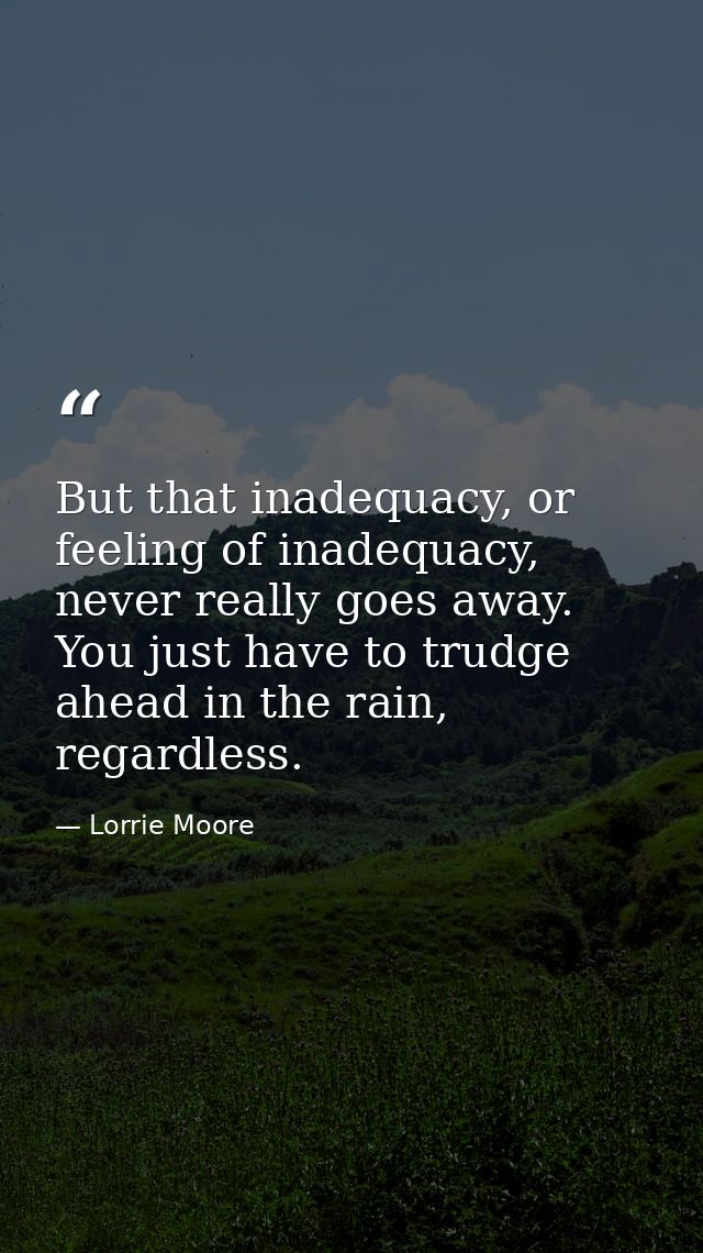 But that inadequacy, or feeling of inadequacy, never really goes away. You just have to trudge ahead in the rain, regard — Lorrie Moore