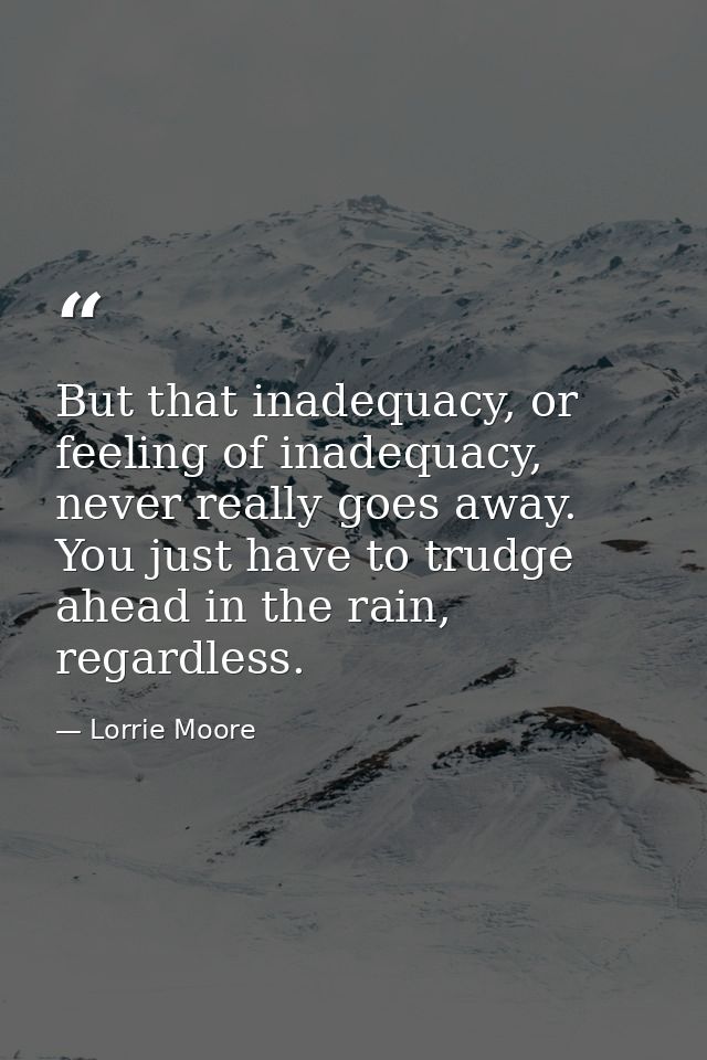 But that inadequacy, or feeling of inadequacy, never really goes away. You just have to trudge ahead in the rain, regard — Lorrie Moore
