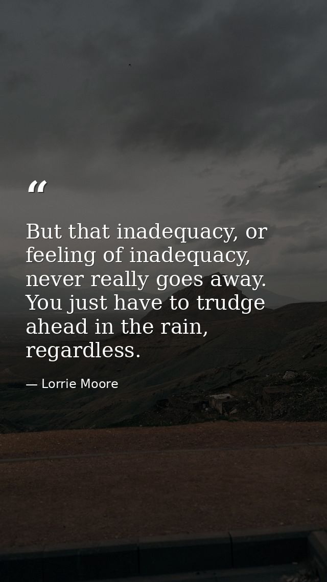 But that inadequacy, or feeling of inadequacy, never really goes away. You just have to trudge ahead in the rain, regard — Lorrie Moore