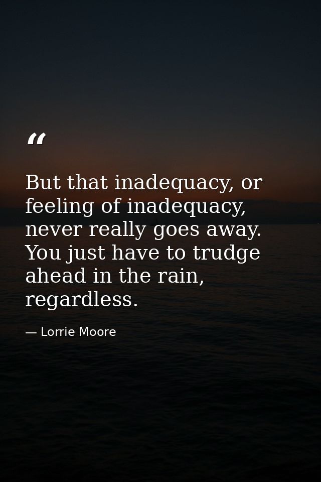 But that inadequacy, or feeling of inadequacy, never really goes away. You just have to trudge ahead in the rain, regard — Lorrie Moore