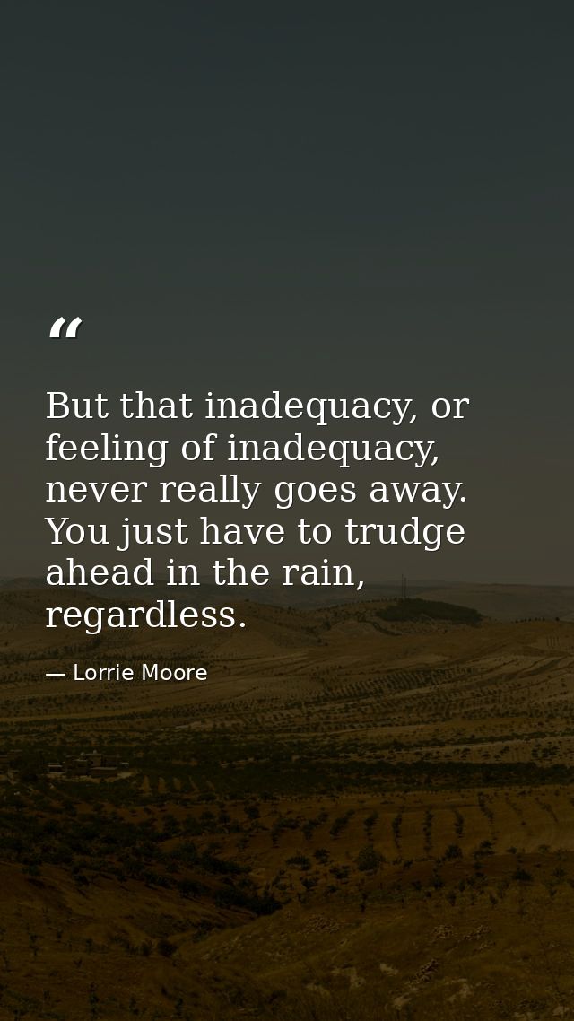 But that inadequacy, or feeling of inadequacy, never really goes away. You just have to trudge ahead in the rain, regard — Lorrie Moore