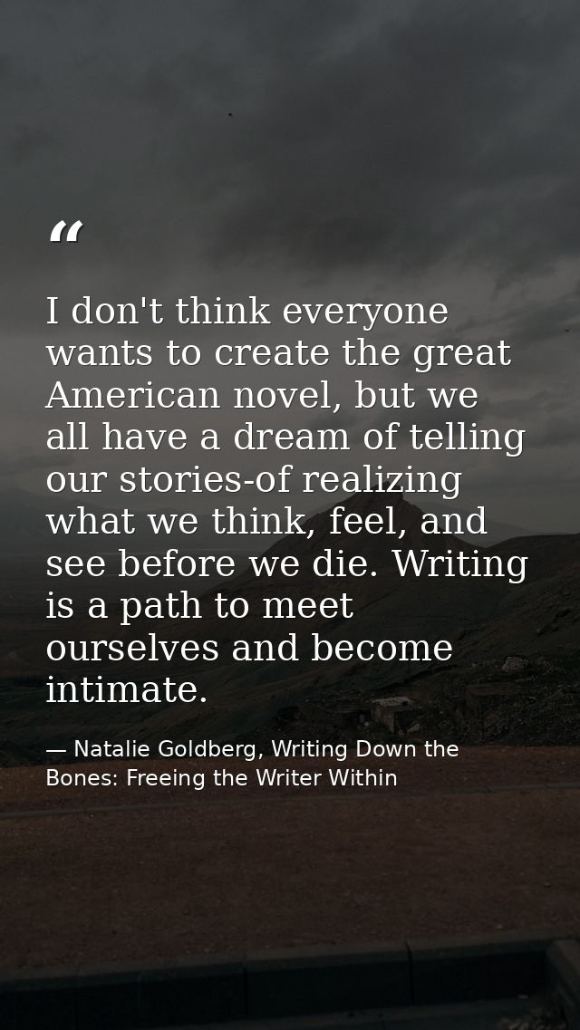 I don't think everyone wants to create the great American novel, but we all have a dream of telling our stories-of reali — Natalie Goldberg, Writing Down the Bones: Freeing the Writer Within