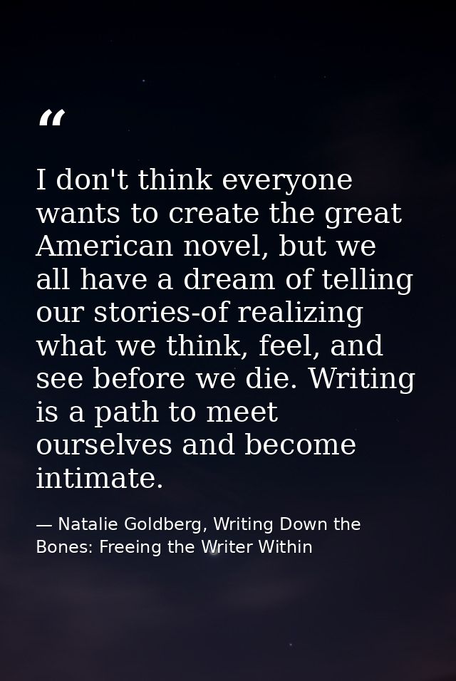 I don't think everyone wants to create the great American novel, but we all have a dream of telling our stories-of reali — Natalie Goldberg, Writing Down the Bones: Freeing the Writer Within