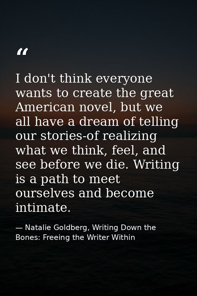 I don't think everyone wants to create the great American novel, but we all have a dream of telling our stories-of reali — Natalie Goldberg, Writing Down the Bones: Freeing the Writer Within