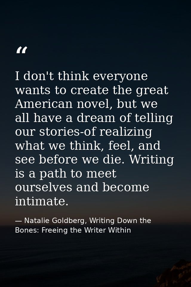I don't think everyone wants to create the great American novel, but we all have a dream of telling our stories-of reali — Natalie Goldberg, Writing Down the Bones: Freeing the Writer Within