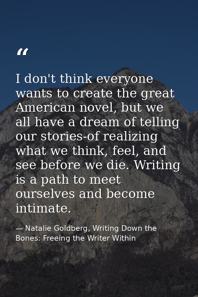 I don't think everyone wants to create the great American novel, but we all have a dream of telling our stories-of reali — Natalie Goldberg, Writing Down the Bones: Freeing the Writer Within