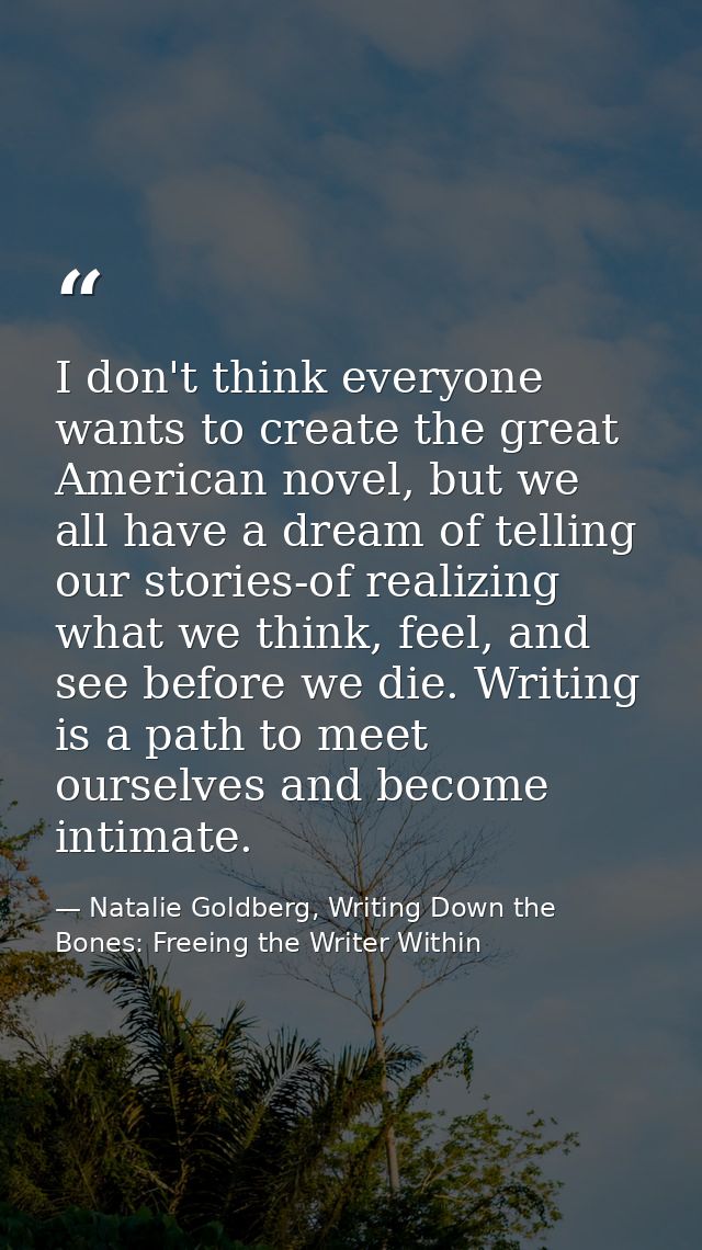 I don't think everyone wants to create the great American novel, but we all have a dream of telling our stories-of reali — Natalie Goldberg, Writing Down the Bones: Freeing the Writer Within