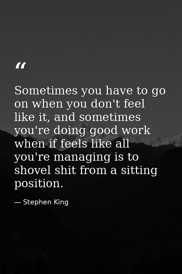 Sometimes you have to go on when you don't feel like it, and sometimes you're doing good work when if feels like all you — Stephen King