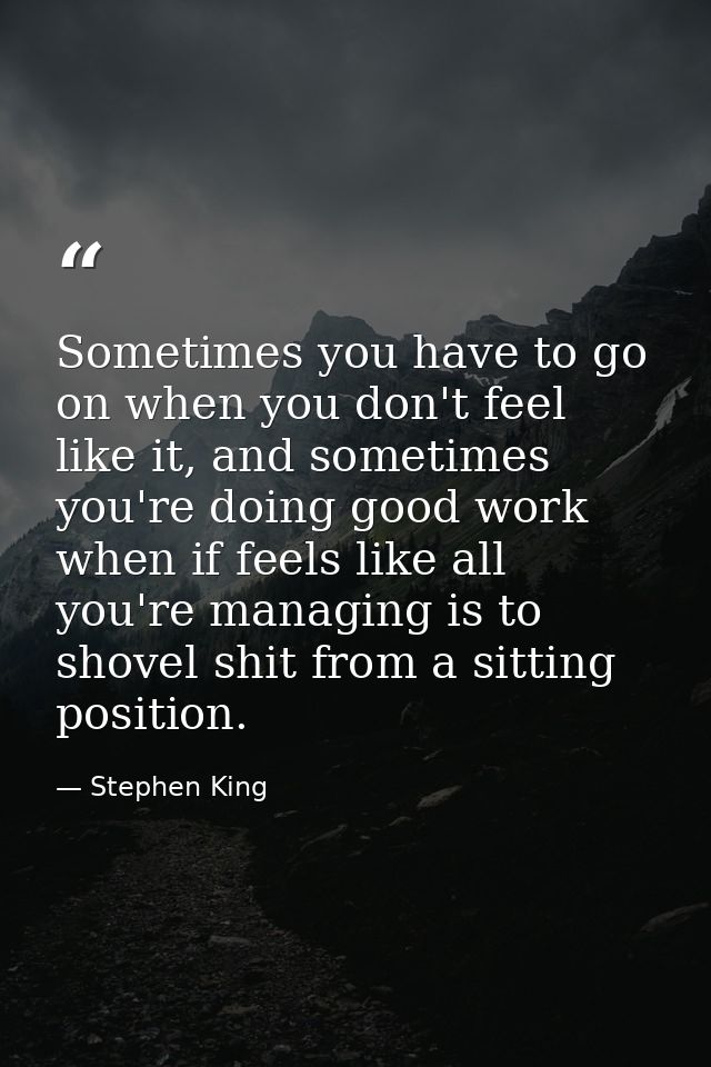 Sometimes you have to go on when you don't feel like it, and sometimes you're doing good work when if feels like all you — Stephen King