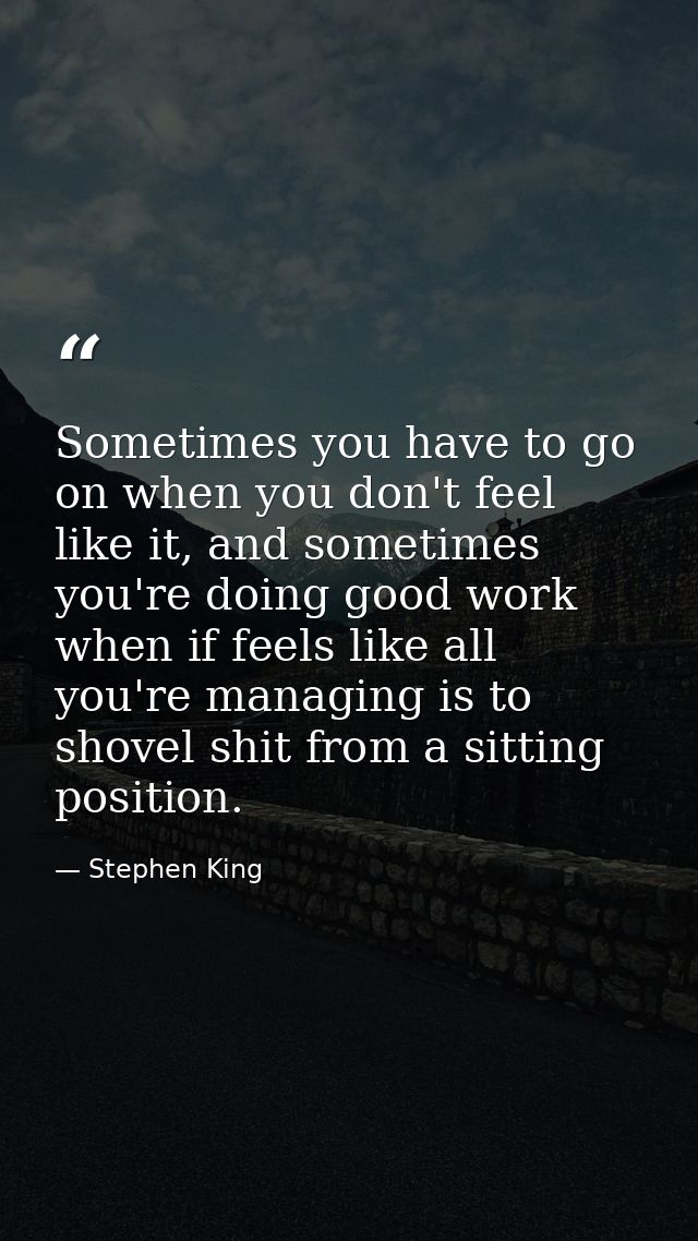 Sometimes you have to go on when you don't feel like it, and sometimes you're doing good work when if feels like all you — Stephen King