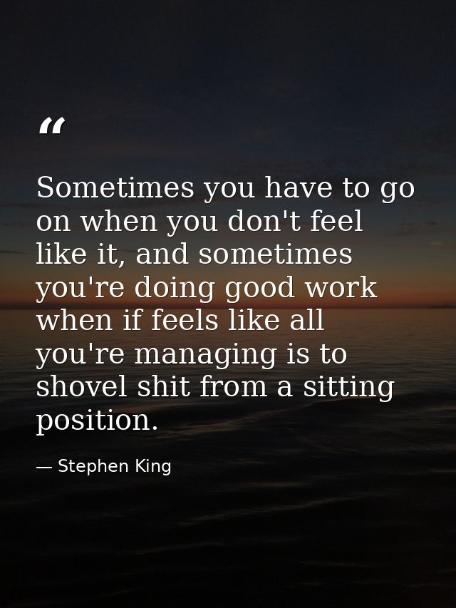 Sometimes you have to go on when you don't feel like it, and sometimes you're doing good work when if feels like all you — Stephen King