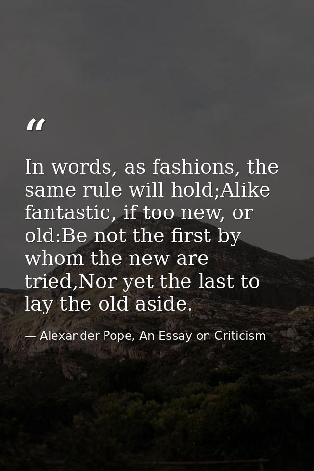 In words, as fashions, the same rule will hold;Alike fantastic, if too new, or old:Be not the first by whom the new are  — Alexander Pope, An Essay on Criticism