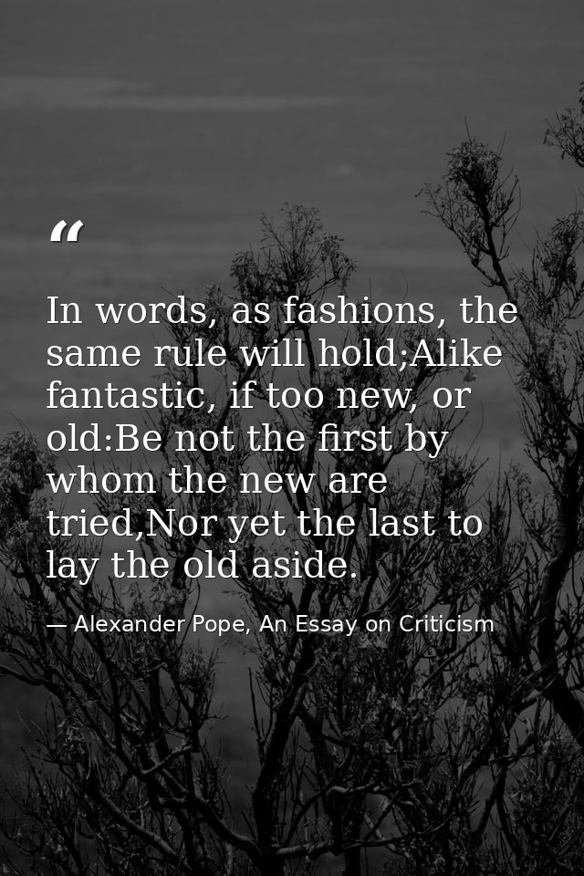 In words, as fashions, the same rule will hold;Alike fantastic, if too new, or old:Be not the first by whom the new are  — Alexander Pope, An Essay on Criticism