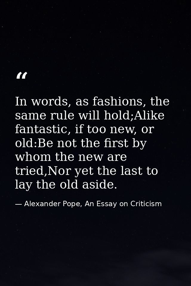 In words, as fashions, the same rule will hold;Alike fantastic, if too new, or old:Be not the first by whom the new are  — Alexander Pope, An Essay on Criticism