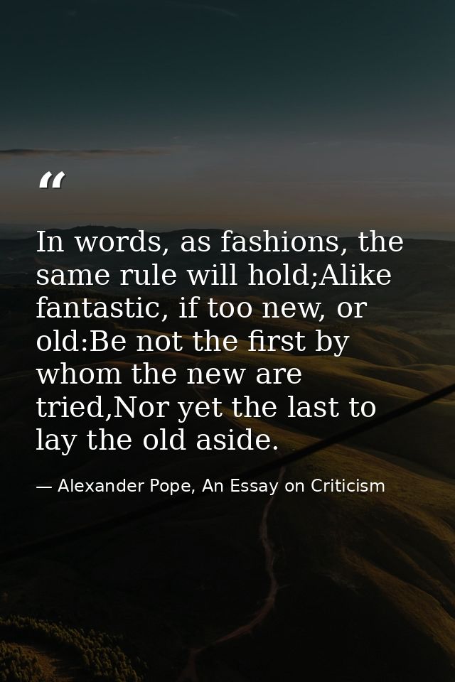 In words, as fashions, the same rule will hold;Alike fantastic, if too new, or old:Be not the first by whom the new are  — Alexander Pope, An Essay on Criticism